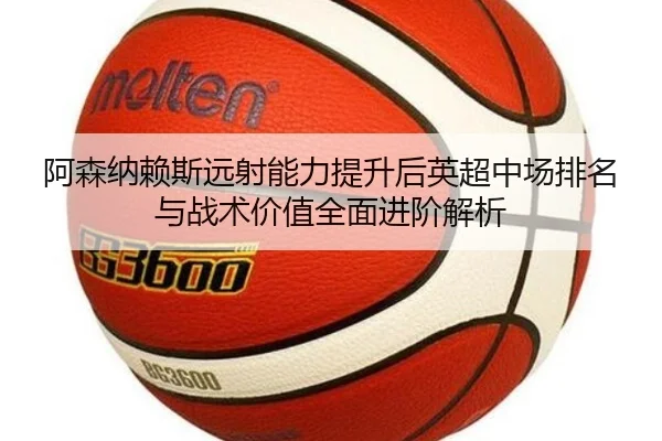 阿森纳赖斯远射能力提升后英超中场排名与战术价值全面进阶解析